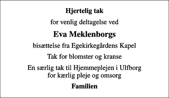 <p>Hjertelig tak<br />for venlig deltagelse ved<br />Eva Meklenborgs<br />bisættelse fra Egekirkegårdens Kapel<br />Tak for blomster og kranse<br />En særlig tak til Hjemmeplejen i Ulfborg for kærlig pleje og omsorg<br />Familien</p>