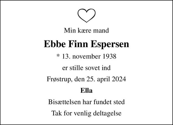 Min kære mand
Ebbe Finn Espersen
* 13. november 1938
er stille sovet ind
Frøstrup, den 25. april 2024
Ella
Bisættelsen har fundet sted
Tak for venlig deltagelse
