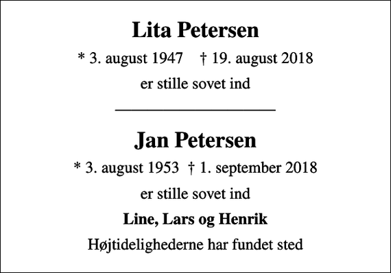 <p>Lita Petersen<br />* 3. august 1947 ✝ 19. august 2018<br />er stille sovet ind<br />Jan Petersen<br />* 3. august 1953 1. september 2018<br />er stille sovet ind<br />Line, Lars og Henrik<br />Højtidelighederne har fundet sted</p>