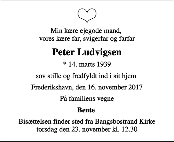 <p>Min kære ejegode mand, vores kære far, svigerfar og farfar<br />Peter Ludvigsen<br />* 14. marts 1939<br />sov stille og fredfyldt ind i sit hjem<br />Frederikshavn, den 16. november 2017<br />På familiens vegne<br />Bente<br />Bisættelsen finder sted fra Bangsbostrand Kirke torsdag den 23. november kl. 12.30</p>