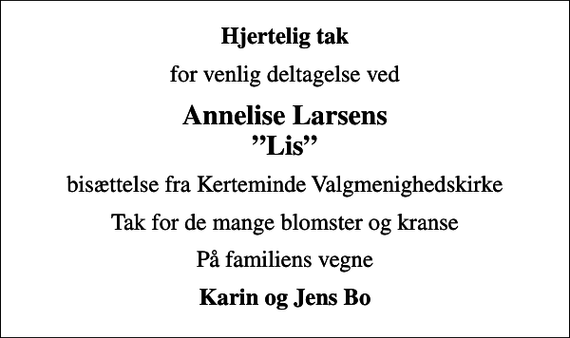 <p>Hjertelig tak<br />for venlig deltagelse ved<br />Annelise Larsens Lis<br />bisættelse fra Kerteminde Valgmenighedskirke<br />Tak for de mange blomster og kranse<br />På familiens vegne<br />Karin og Jens Bo</p>