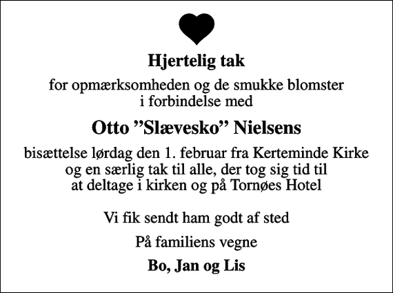 <p>Hjertelig tak<br />for opmærksomheden og de smukke blomster i forbindelse med<br />Otto Slævesko Nielsens<br />bisættelse lørdag den 1. februar fra Kerteminde Kirke og en særlig tak til alle, der tog sig tid til at deltage i kirken og på Tornøes Hotel Vi fik sendt ham godt af sted<br />På familiens vegne<br />Bo, Jan og Lis</p>