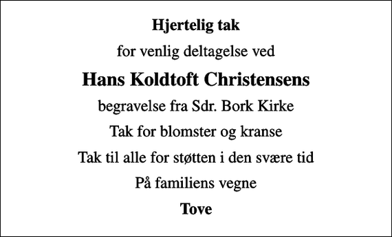 <p>Hjertelig tak<br />for venlig deltagelse ved<br />Hans Koldtoft Christensens<br />begravelse fra Sdr. Bork Kirke<br />Tak for blomster og kranse<br />Tak til alle for støtten i den svære tid<br />På familiens vegne<br />Tove</p>