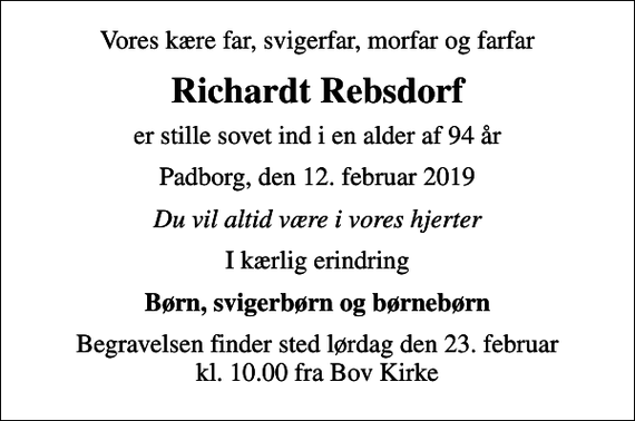 <p>Vores kære far, svigerfar, morfar og farfar<br />Richardt Rebsdorf<br />er stille sovet ind i en alder af 94 år<br />Padborg, den 12. februar 2019<br />Du vil altid være i vores hjerter<br />I kærlig erindring<br />Børn, svigerbørn og børnebørn<br />Begravelsen finder sted lørdag den 23. februar kl. 10.00 fra Bov Kirke</p>