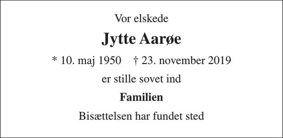 <p>Vor elskede<br />Jytte Aarøe<br />* 10. maj 1950 † 23. november 2019<br />er stille sovet ind<br />Familien<br />Bisættelsen har fundet sted</p>