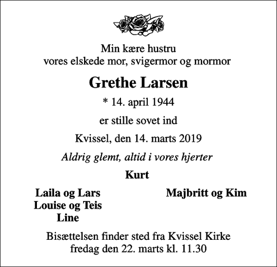 <p>Min kære hustru vores elskede mor, svigermor og mormor<br />Grethe Larsen<br />* 14. april 1944<br />er stille sovet ind<br />Kvissel, den 14. marts 2019<br />Aldrig glemt, altid i vores hjerter<br />Kurt<br />Laila og Lars<br />Majbritt og Kim<br />Louise og Teis<br />Line<br />Bisættelsen finder sted fra Kvissel Kirke fredag den 22. marts kl. 11.30</p>