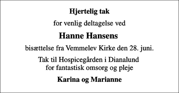 <p>Hjertelig tak<br />for venlig deltagelse ved<br />Hanne Hansens<br />bisættelse fra Vemmelev Kirke den 28. juni.<br />Tak til Hospicegården i Dianalund for fantastisk omsorg og pleje<br />Karina og Marianne</p>