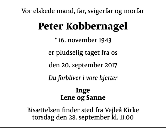 <p>Vor elskede mand, far, svigerfar og morfar<br />Peter Kobbernagel<br />* 16. november 1943<br />er pludselig taget fra os<br />den 20. september 2017<br />Du forbliver i vore hjerter<br />Inge Lene og Sanne<br />Bisættelsen finder sted fra Vejleå Kirke torsdag den 28. september kl. 11.00</p>