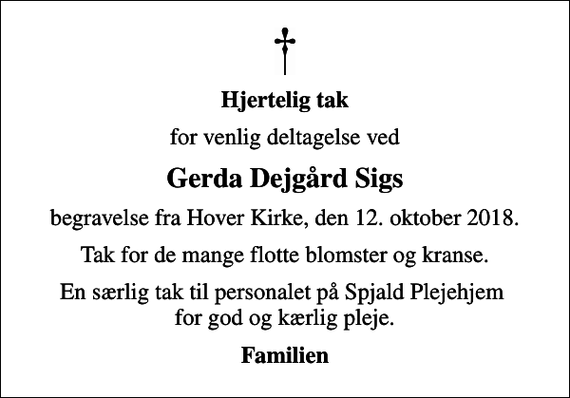 <p>Hjertelig tak<br />for venlig deltagelse ved<br />Gerda Dejgård Sigs<br />begravelse fra Hover Kirke, den 12. oktober 2018.<br />Tak for de mange flotte blomster og kranse.<br />En særlig tak til personalet på Spjald Plejehjem for god og kærlig pleje.<br />Familien</p>