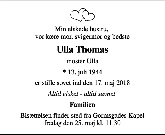 <p>Min elskede hustru, vor kære mor, svigermor og bedste<br />Ulla Thomas<br />moster Ulla<br />* 13. juli 1944<br />er stille sovet ind den 17. maj 2018<br />Altid elsket - altid savnet<br />Familien<br />Bisættelsen finder sted fra Gormsgades Kapel fredag den 25. maj kl. 11.30</p>
