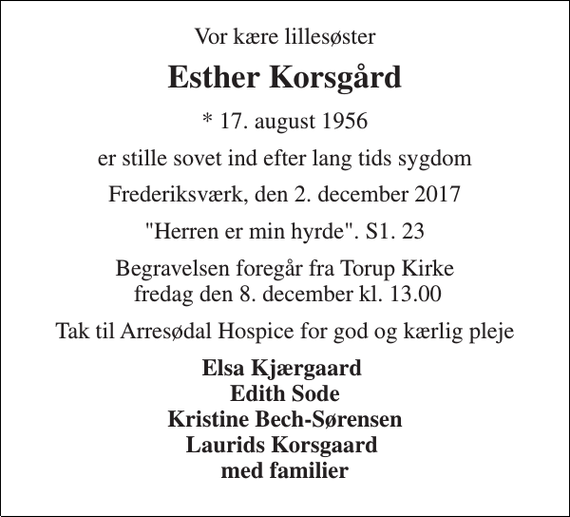 <p>Vor kære lillesøster<br />Esther Korsgård<br />* 17. august 1956<br />er stille sovet ind efter lang tids sygdom<br />Frederiksværk, den 2. december 2017<br />&quot;Herren er min hyrde&quot;. S1. 23<br />Begravelsen foregår fra Torup Kirke fredag den 8. december kl. 13.00<br />Tak til Arresødal Hospice for god og kærlig pleje<br />Elsa Kjærgaard Edith Sode Kristine Bech-Sørensen Laurids Korsgaard med familier</p>