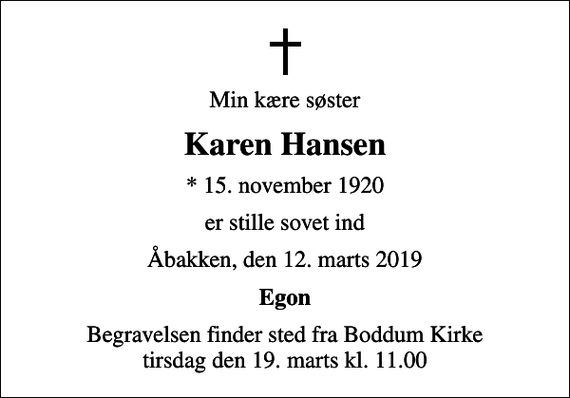 <p>Min kære søster<br />Karen Hansen<br />* 15. november 1920<br />er stille sovet ind<br />Åbakken, den 12. marts 2019<br />Egon<br />Begravelsen finder sted fra Boddum Kirke tirsdag den 19. marts kl. 11.00</p>
