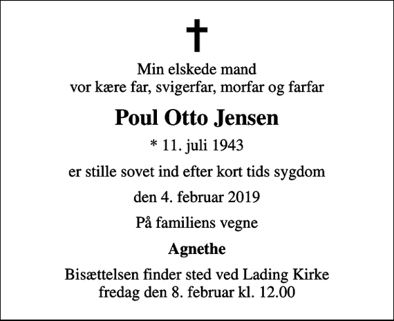 <p>Min elskede mand vor kære far, svigerfar, morfar og farfar<br />Poul Otto Jensen<br />* 11. juli 1943<br />er stille sovet ind efter kort tids sygdom<br />den 4. februar 2019<br />På familiens vegne<br />Agnethe<br />Bisættelsen finder sted ved Lading Kirke fredag den 8. februar kl. 12.00</p>