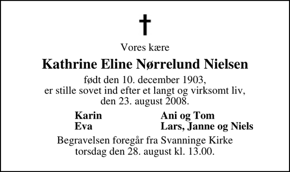 <p>Vores kære<br />Kathrine Eline Nørrelund Nielsen<br />født den 10. december 1903, er stille sovet ind efter et langt og virksomt liv, den 23. august 2008.<br />Karin<br />Ani og Tom<br />Eva<br />Lars, Janne og Niels<br />Begravelsen foregår fra Svanninge Kirke torsdag den 28. august kl. 13.00</p>