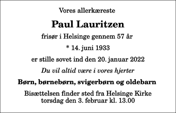 <p>Vores allerkæreste<br />Paul Lauritzen<br />frisør i Helsinge gennem 57 år<br />* 14. juni 1933<br />er stille sovet ind den 20. januar 2022<br />Du vil altid være i vores hjerter<br />Børn, børnebørn, svigerbørn og oldebarn<br />Bisættelsen finder sted fra Helsinge Kirke torsdag den 3. februar kl. 13.00</p>