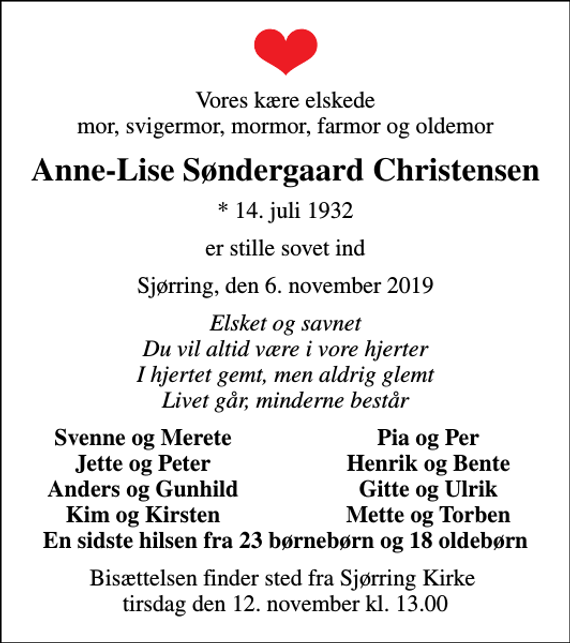 <p>Vores kære elskede mor, svigermor, mormor, farmor og oldemor<br />Anne-Lise Søndergaard Christensen<br />* 14. juli 1932<br />er stille sovet ind<br />Sjørring, den 6. november 2019<br />Elsket og savnet Du vil altid være i vore hjerter I hjertet gemt, men aldrig glemt Livet går, minderne består<br />Svenne og Merete<br />Pia og Per<br />Jette og Peter<br />Henrik og Bente<br />Anders og Gunhild<br />Gitte og Ulrik<br />Kim og Kirsten<br />Mette og Torben<br />Bisættelsen finder sted fra Sjørring Kirke tirsdag den 12. november kl. 13.00</p>
