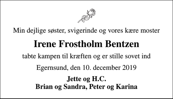 <p>Min dejlige søster, svigerinde og vores kære moster<br />Irene Frostholm Bentzen<br />tabte kampen til kræften og er stille sovet ind<br />Egernsund, den 10. december 2019<br />Jette og H.C. Brian og Sandra, Peter og Karina</p>