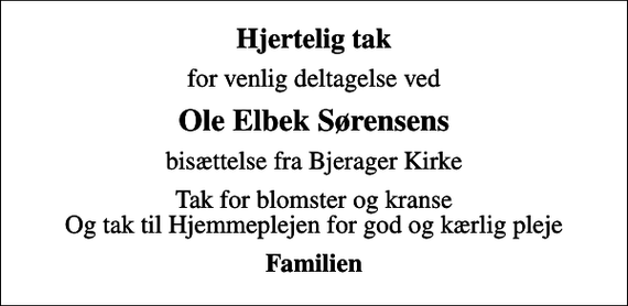 <p>Hjertelig tak<br />for venlig deltagelse ved<br />Ole Elbek Sørensens<br />bisættelse fra Bjerager Kirke<br />Tak for blomster og kranse Og tak til Hjemmeplejen for god og kærlig pleje<br />Familien</p>