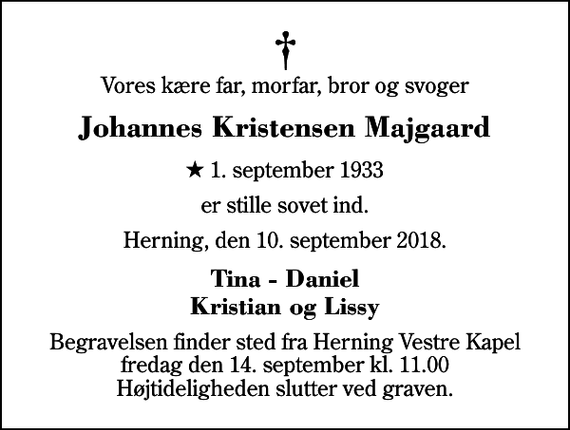 <p>Vores kære far, morfar, bror og svoger<br />Johannes Kristensen Majgaard<br />* 1. september 1933<br />er stille sovet ind.<br />Herning, den 10. september 2018.<br />Tina - Daniel Kristian og Lissy<br />Begravelsen finder sted fra Herning Vestre Kapel fredag den 14. september kl. 11.00 Højtideligheden slutter ved graven.</p>
