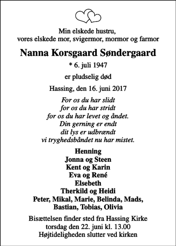<p>Min elskede hustru, vores elskede mor, svigermor, mormor og farmor<br />Nanna Korsgaard Søndergaard<br />* 6. juli 1947<br />er pludselig død<br />Hassing, den 16. juni 2017<br />For os du har slidt for os du har stridt for os du har levet og åndet. Din gerning er endt dit lys er udbrændt vi tryghedsbåndet nu har mistet.<br />Henning Jonna og Steen Kent og Karin Eva og René Elsebeth Therkild og Heidi Peter, Mikal, Marie, Belinda, Mads, Bastian, Tobias, Olivia<br />Bisættelsen finder sted fra Hassing Kirke torsdag den 22. juni kl. 13.00 Højtideligheden slutter ved kirken</p>
