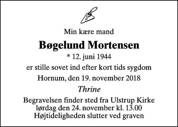 <p>Min kære mand<br />Bøgelund Mortensen<br />* 12. juni 1944<br />er stille sovet ind efter kort tids sygdom<br />Hornum, den 19. november 2018<br />Thrine<br />Begravelsen finder sted fra Ulstrup Kirke lørdag den 24. november kl. 13.00 Højtideligheden slutter ved graven</p>