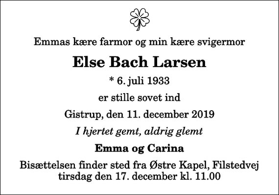 <p>Emmas kære farmor og min kære svigermor<br />Else Bach Larsen<br />* 6. juli 1933<br />er stille sovet ind<br />Gistrup, den 11. december 2019<br />I hjertet gemt, aldrig glemt<br />Emma og Carina<br />Bisættelsen finder sted fra Østre Kapel, Filstedvej tirsdag den 17. december kl. 11.00</p>