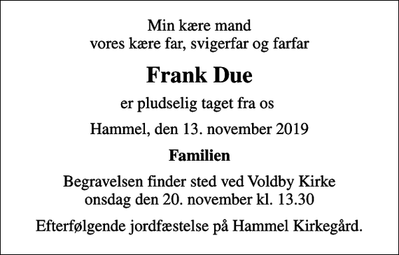 <p>Min kære mand vores kære far, svigerfar og farfar<br />Frank Due<br />er pludselig taget fra os<br />Hammel, den 13. november 2019<br />Familien<br />Begravelsen finder sted ved Voldby Kirke onsdag den 20. november kl. 13.30<br />Efterfølgende jordfæstelse på Hammel Kirkegård.</p>