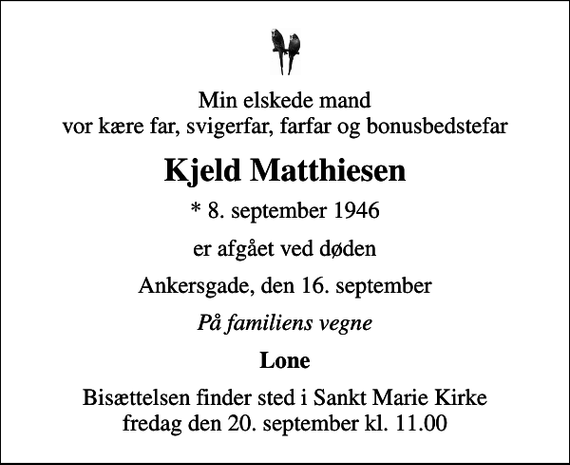 <p>Min elskede mand vor kære far, svigerfar, farfar og bonusbedstefar<br />Kjeld Matthiesen<br />* 8. september 1946<br />er afgået ved døden<br />Ankersgade, den 16. september<br />På familiens vegne<br />Lone<br />Bisættelsen finder sted i Sankt Marie Kirke fredag den 20. september kl. 11.00</p>