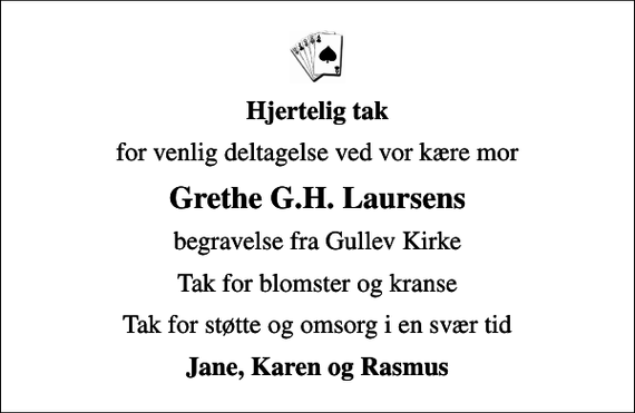 <p>Hjertelig tak<br />for venlig deltagelse ved vor kære mor<br />Grethe G.H. Laursens<br />begravelse fra Gullev Kirke<br />Tak for blomster og kranse<br />Tak for støtte og omsorg i en svær tid<br />Jane, Karen og Rasmus</p>