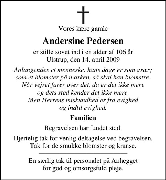 <p>Vores kære gamle<br />Andersine Pedersen<br />er stille sovet ind i en alder af 106 år Ulstrup, den 14. april 2009<br />Anlangendes et menneske, hans dage er som græs; som et blomster på marken, så skal han blomstre. Når vejret farer over det, da er det ikke mere og dets sted kender det ikke mere. Men Herrens miskundhed er fra evighed og indtil evighed.<br />Familien<br />Begravelsen har fundet sted.<br />Hjertelig tak for venlig deltagelse ved begravelsen. Tak for de smukke blomster og kranse. En særlig tak til personalet på Anlægget for god og omsorgsfuld pleje.</p>