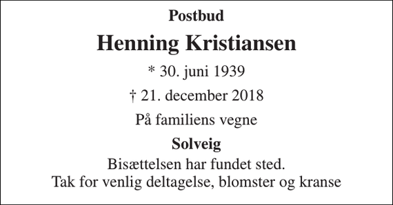 <p>Postbud<br />Henning Kristiansen<br />* 30. juni 1939<br />† 21. december 2018<br />På familiens vegne<br />Solveig<br />Bisættelsen har fundet sted. Tak for venlig deltagelse, blomster og kranse</p>
