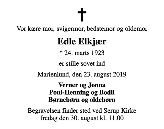 <p>Vor kære mor, svigermor, bedstemor og oldemor<br />Edle Elkjær<br />* 24. marts 1923<br />er stille sovet ind<br />Marienlund, den 23. august 2019<br />Verner og Jonna Poul-Henning og Bodil Børnebørn og oldebørn<br />Begravelsen finder sted ved Serup Kirke fredag den 30. august kl. 11.00</p>