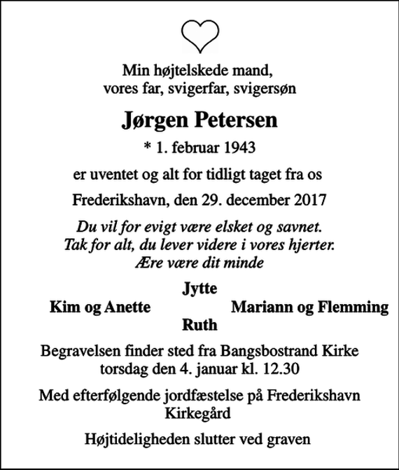 <p>Min højtelskede mand, vores far, svigerfar, svigersøn<br />Jørgen Petersen<br />* 1. februar 1943<br />er uventet og alt for tidligt taget fra os<br />Frederikshavn, den 29. december 2017<br />Du vil for evigt være elsket og savnet. Tak for alt, du lever videre i vores hjerter. Ære være dit minde<br />Jytte<br />Kim og Anette<br />Mariann og Flemming<br />Begravelsen finder sted fra Bangsbostrand Kirke torsdag den 4. januar kl. 12.30<br />Med efterfølgende jordfæstelse på Frederikshavn Kirkegård<br />Højtideligheden slutter ved graven</p>