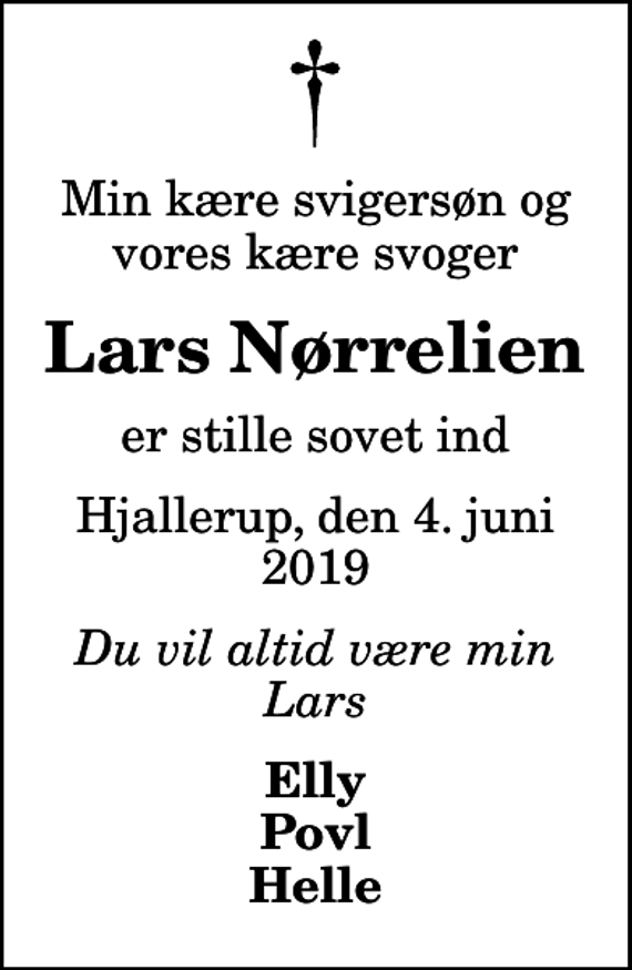 <p>Min kære svigersøn og vores kære svoger<br />Lars Nørrelien<br />er stille sovet ind<br />Hjallerup, den 4. juni 2019<br />Du vil altid være min Lars<br />Elly Povl Helle</p>