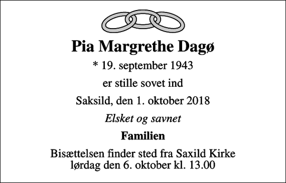 <p>Pia Margrethe Dagø<br />* 19. september 1943<br />er stille sovet ind<br />Saksild, den 1. oktober 2018<br />Elsket og savnet<br />Familien<br />Bisættelsen finder sted fra Saxild Kirke lørdag den 6. oktober kl. 13.00</p>