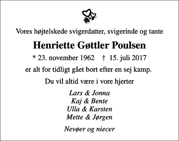 <p>Vores højtelskede svigerdatter, svigerinde og tante<br />Henriette Gøttler Poulsen<br />* 23. november 1962 ✝ 15. juli 2017<br />er alt for tidligt gået bort efter en sej kamp.<br />Du vil altid være i vore hjerter<br />Lars &amp; Jonna Kaj &amp; Bente Ulla &amp; Karsten Mette &amp; Jørgen<br />Nevøer og niecer</p>