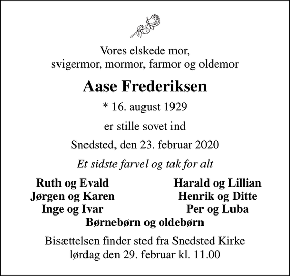<p>Vores elskede mor, svigermor, mormor, farmor og oldemor<br />Aase Frederiksen<br />* 16. august 1929<br />er stille sovet ind<br />Snedsted, den 23. februar 2020<br />Et sidste farvel og tak for alt<br />Ruth og Evald<br />Harald og Lillian<br />Jørgen og Karen<br />Henrik og Ditte<br />Inge og Ivar<br />Per og Luba<br />Bisættelsen finder sted fra Snedsted Kirke lørdag den 29. februar kl. 11.00</p>