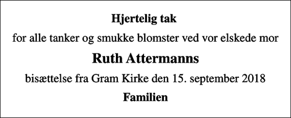 <p>Hjertelig tak<br />for alle tanker og smukke blomster ved vor elskede mor<br />Ruth Attermanns<br />bisættelse fra Gram Kirke den 15. september 2018<br />Familien</p>