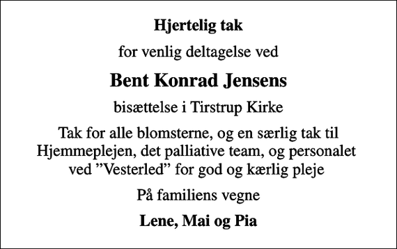 <p>Hjertelig tak<br />for venlig deltagelse ved<br />Bent Konrad Jensens<br />bisættelse i Tirstrup Kirke<br />Tak for alle blomsterne, og en særlig tak til Hjemmeplejen, det palliative team, og personalet ved Vesterled for god og kærlig pleje<br />På familiens vegne<br />Lene, Mai og Pia</p>