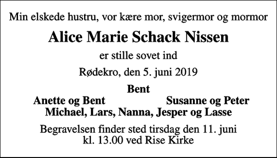 <p>Min elskede hustru, vor kære mor, svigermor og mormor<br />Alice Marie Schack Nissen<br />er stille sovet ind<br />Rødekro, den 5. juni 2019<br />Bent<br />Anette og Bent<br />Susanne og Peter<br />Begravelsen finder sted tirsdag den 11. juni kl. 13.00 ved Rise Kirke</p>