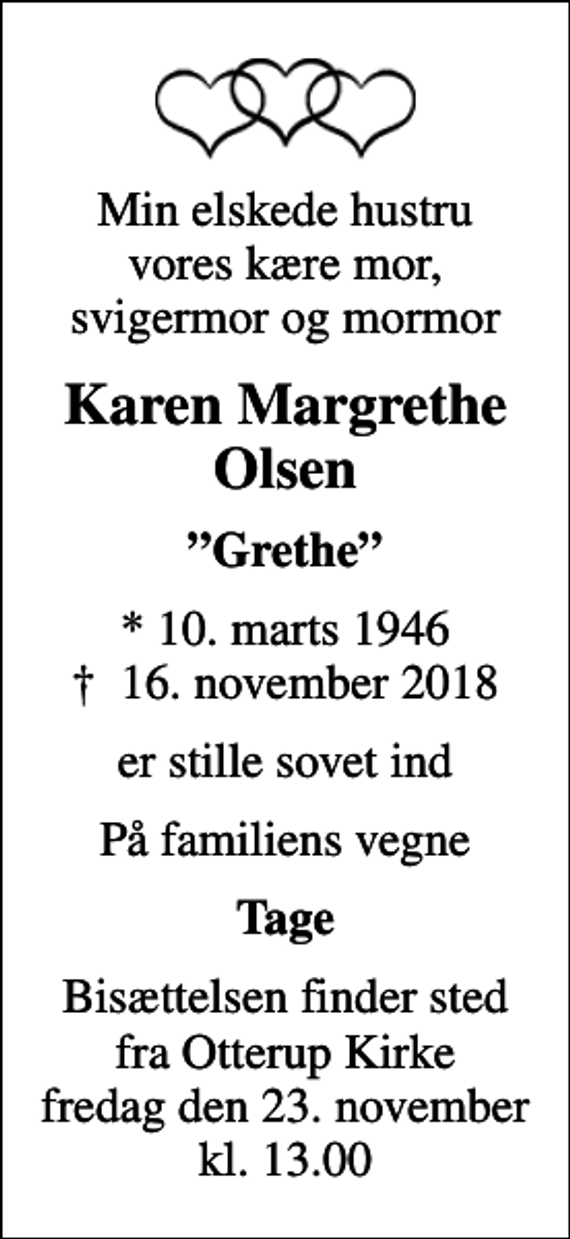 <p>Min elskede hustru vores kære mor, svigermor og mormor<br />Karen Margrethe Olsen<br />Grethe<br />* 10. marts 1946<br />✝ 16. november 2018<br />er stille sovet ind<br />På familiens vegne<br />Tage<br />Bisættelsen finder sted fra Otterup Kirke fredag den 23. november kl. 13.00</p>