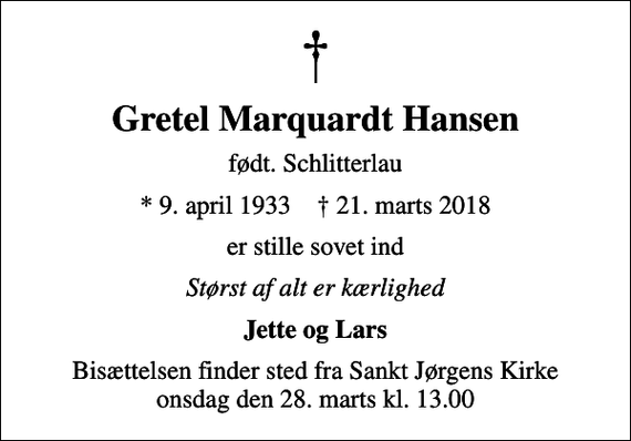 <p>Gretel Marquardt Hansen<br />født. Schlitterlau<br />* 9. april 1933 ✝ 21. marts 2018<br />er stille sovet ind<br />Størst af alt er kærlighed<br />Jette og Lars<br />Bisættelsen finder sted fra Sankt Jørgens Kirke onsdag den 28. marts kl. 13.00</p>