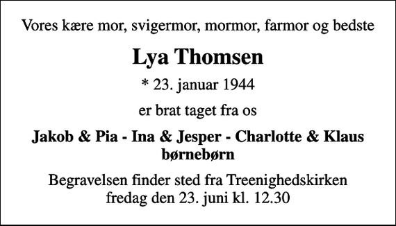<p>Vores kære mor, svigermor, mormor, farmor og bedste<br />Lya Thomsen<br />* 23. januar 1944<br />er brat taget fra os<br />Jakob &amp; Pia - Ina &amp; Jesper - Charlotte &amp; Klaus børnebørn<br />Begravelsen finder sted fra Treenighedskirken fredag den 23. juni kl. 12.30</p>