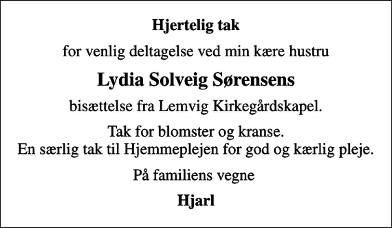 <p>Hjertelig tak<br />for venlig deltagelse ved min kære hustru<br />Lydia Solveig Sørensens<br />bisættelse fra Lemvig Kirkegårdskapel.<br />Tak for blomster og kranse. En særlig tak til Hjemmeplejen for god og kærlig pleje.<br />På familiens vegne<br />Hjarl</p>