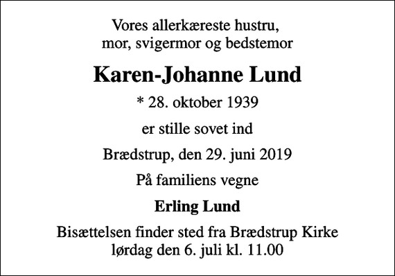 <p>Vores allerkæreste hustru, mor, svigermor og bedstemor<br />Karen-Johanne Lund<br />* 28. oktober 1939<br />er stille sovet ind<br />Brædstrup, den 29. juni 2019<br />På familiens vegne<br />Erling Lund<br />Bisættelsen finder sted fra Brædstrup Kirke lørdag den 6. juli kl. 11.00</p>