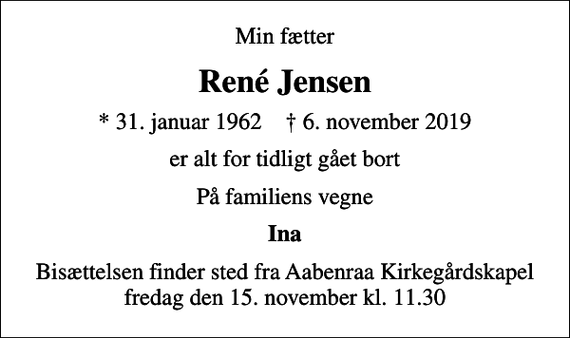 <p>Min fætter<br />René Jensen<br />* 31. januar 1962 ✝ 6. november 2019<br />er alt for tidligt gået bort<br />På familiens vegne<br />Ina<br />Bisættelsen finder sted fra Aabenraa Kirkegårdskapel fredag den 15. november kl. 11.30</p>