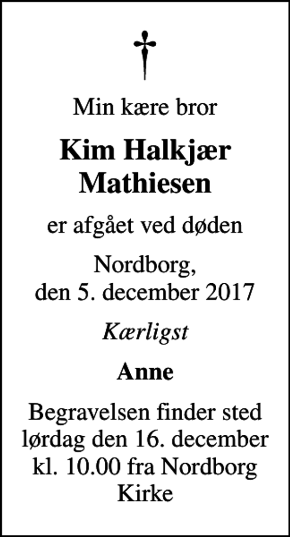 <p>Min kære bror<br />Kim Halkjær Mathiesen<br />er afgået ved døden<br />Nordborg, den 5. december 2017<br />Kærligst<br />Anne<br />Begravelsen finder sted lørdag den 16. december kl. 10.00 fra Nordborg Kirke</p>
