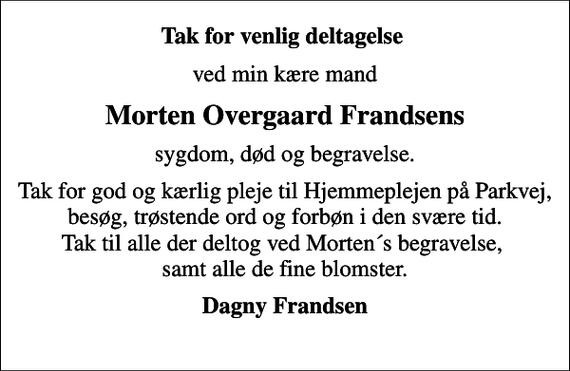 <p>Tak for venlig deltagelse<br />ved min kære mand<br />Morten Overgaard Frandsens<br />sygdom, død og begravelse.<br />Tak for god og kærlig pleje til Hjemmeplejen på Parkvej, besøg, trøstende ord og forbøn i den svære tid. Tak til alle der deltog ved Mortens begravelse, samt alle de fine blomster.<br />Dagny Frandsen</p>