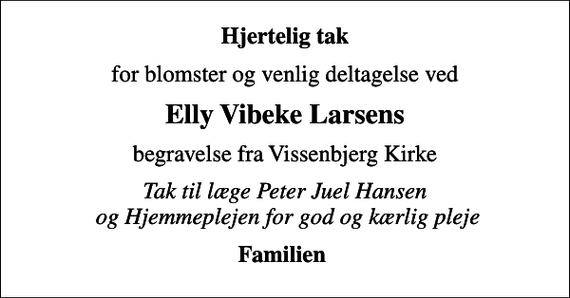 <p>Hjertelig tak<br />for blomster og venlig deltagelse ved<br />Elly Vibeke Larsens<br />begravelse fra Vissenbjerg Kirke<br />Tak til læge Peter Juel Hansen og Hjemmeplejen for god og kærlig pleje<br />Familien</p>
