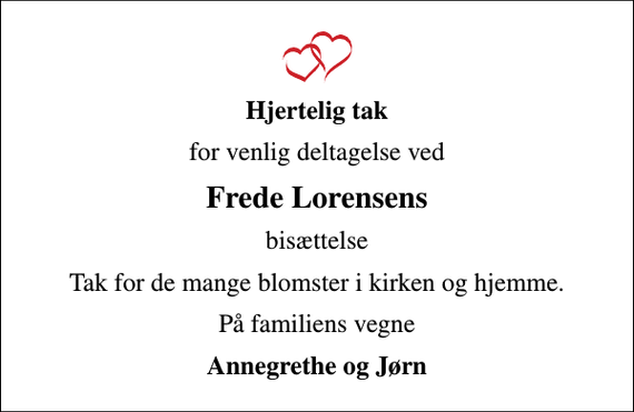 <p>Hjertelig tak<br />for venlig deltagelse ved<br />Frede Lorensens<br />bisættelse<br />Tak for de mange blomster i kirken og hjemme.<br />På familiens vegne<br />Annegrethe og Jørn</p>